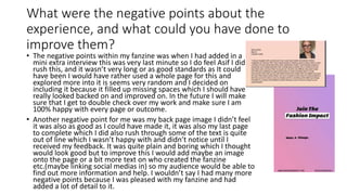 What were the negative points about the
experience, and what could you have done to
improve them?
• The negative points within my fanzine was when I had added in a
mini extra interview this was very last minute so I do feel Asif I did
rush this, and it wasn’t very long or as good standards as It could
have been I would have rather used a whole page for this and
explored more into it is seems very random and I decided on
including it because it filled up missing spaces which I should have
really looked backed on and improved on. In the future I will make
sure that I get to double check over my work and make sure I am
100% happy with every page or outcome.
• Another negative point for me was my back page image I didn’t feel
it was also as good as I could have made it, it was also my last page
to complete which I did also rush through some of the text is quite
out of line which I wasn’t happy with and didn’t notice until I
received my feedback. It was quite plain and boring which I thought
would look good but to improve this I would add maybe an image
onto the page or a bit more text on who created the fanzine
etc.(maybe linking social medias in) so my audience would be able to
find out more information and help. I wouldn’t say I had many more
negative points because I was pleased with my fanzine and had
added a lot of detail to it.
 