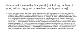 How would you rate the final piece? [think along the lines of
poor, satisfactory, good or excellent...justify your rating]
• Foy my final piece I would rate this at a ‘good’ level because I was impressed with my outcome like I had
said, and I didn’t expect my outcome to be exactly how I had planned which is a huge success for me and it
appeals to the exact audience type which I was planning on aiming it at. There is definitely smaller bits which
in the future could have been improved on this is mainly as to why I wouldn’t rate my piece at excellent
because I feel I could have added that extra bits to get onto this level. Although the minimum pages for the
fanzine was 12 and I created the minimum I do feel adding more would have give my audience more choice
because looking back on my fanzine it seemed quite short. However, as I did spend a lot of time on each of
my pages for a first attempt, I think this is a very good fanzine and I am proud of what I have achieved using
my skills from Photoshop. I also wasn’t expecting my outcome to be as good as I had achieved which was a
great feeling especially when I had received my feedback and not really having any negative comments.
 