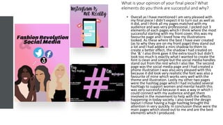 What is your opinion of your final piece? What
elements do you think are successful and why?
• Overall as I have mentioned I am very pleased with
my final piece I didn’t expect it to turn out as well as
it did, and I think all my pages matched with my
audience and was very professional. I picked out 3
elements of each pages which I think where the most
successful starting with my front cover, this was my
favourite page and I loved how my illustrations
looked. As these where the best I have ever created
(as to why they are on my front page) they stand out
a lot and I had added a mini shadow to them to
create a better effect, the shadow I had created on
the ‘&’ I also think gave it the extra touch but didn’t
look too much is exactly what I wanted to create the
font is clean and simple but the social media handles
stand out from the rest which I also like. The second
page was the social media page and I had created a
phone illustration I was also very pleased with this
because it did look very realistic the font was also a
favourite of mine which works very well with the
theme and illustration. Lastly my other two pages
were the hashtag page which I had included several
hashtags to support women and mental health this
was very successful because it was a way in which I
could connect with my audience and get them
involved in the movement to help with the effects
happening in today society. I also loved the design
layout I chose having a huge hashtag brought the
attention in very quickly. In conclusion these were the
main pages which stood out to me and are the best
elements which I produced.
 