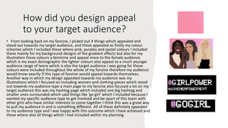 How did you design appeal
to your target audience?
• From looking back on my fanzine, I picked out 4 things which appealed and
stood out towards my target audience, and these appealed as firstly my colour
schemes which I included these where pink, purples and pastel colours I included
these mainly for my background designs of the gradient effects but also for my
illustration these colours a feminine and appeal more to the female audience
which is my exact demographic the lighter colours also appeal to a much younger
audience range of teens which is also the target audience I was going for these
colours were included throughout the whole of my fanzine therefore my audience
would know exactly if this type of fanzine would appeal towards themselves.
Another way in which my design appealed towards my audience was my
illustrations which I focused on including women and clothing pieces which stood
out towards my audience type a main page to my fanzine also focused a lot on my
target audience this was my hashtag page which included one big hashtag and
smaller ones surrounded which said things like ‘go girl’ which I included because I
wanted my specific audience type to get involved and be apart of this team with
other girls who have similar interests to come together I think this was a great way
to pull my audience in and is something different. All of these definitely appealed
to my audience type and I was happy with this outcome which I have achieved and
these where also all things which I had included within my planning.
 