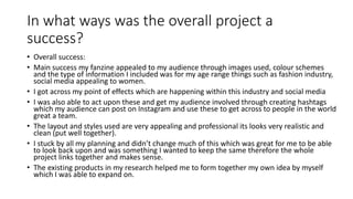 In what ways was the overall project a
success?
• Overall success:
• Main success my fanzine appealed to my audience through images used, colour schemes
and the type of information I included was for my age range things such as fashion industry,
social media appealing to women.
• I got across my point of effects which are happening within this industry and social media
• I was also able to act upon these and get my audience involved through creating hashtags
which my audience can post on Instagram and use these to get across to people in the world
great a team.
• The layout and styles used are very appealing and professional its looks very realistic and
clean (put well together).
• I stuck by all my planning and didn’t change much of this which was great for me to be able
to look back upon and was something I wanted to keep the same therefore the whole
project links together and makes sense.
• The existing products in my research helped me to form together my own idea by myself
which I was able to expand on.
 