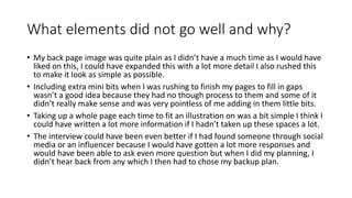 What elements did not go well and why?
• My back page image was quite plain as I didn’t have a much time as I would have
liked on this, I could have expanded this with a lot more detail I also rushed this
to make it look as simple as possible.
• Including extra mini bits when I was rushing to finish my pages to fill in gaps
wasn’t a good idea because they had no though process to them and some of it
didn’t really make sense and was very pointless of me adding in them little bits.
• Taking up a whole page each time to fit an illustration on was a bit simple I think I
could have written a lot more information if I hadn’t taken up these spaces a lot.
• The interview could have been even better if I had found someone through social
media or an influencer because I would have gotten a lot more responses and
would have been able to ask even more question but when I did my planning, I
didn’t hear back from any which I then had to chose my backup plan.
 