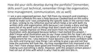 How did your skills develop during the portfolio? [remember,
skills aren't just technical, remember things like organisation,
time management, communication, etc as well]
• I am a very organized person, but I felt from my research and creating a
production schedule this was a help because I looked back on this every
week to make sure I was completing the specific tasks in the correct time
or days. Linking to my reflective journal which helps a lot with both my
written skills and organization skills because I can create a diary and log
every bit of my work such as things that don’t work well and in my next
lessons, I would improve on these and learn from my mistakes. My
illustration skills developed because before I had started this project, I
didn’t know what illustration was to say I have come this far now I am very
happy with what I have learnt in the space of a couple weeks this is a huge
achievement for me. I also believe I have become a lot more confident with
my skills and trying out new things I am willing to give a go and not fear
how the outcome will look like, my time management has improved a lot,
but I feel I have always been good and finishing my projects on time and
making sure everything is done. However, with this project certain pieces I
had ran out of time with which is why I had to add mini bits in.
 