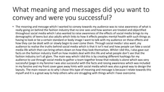 What meaning and messages did you want to
convey and were you successful?
• The meaning and message which I wanted to convey towards my audience was to raise awareness of what is
really going on behind the fashion industry that no one sees and how women are treated and objectified
throughout social media which I also wanted to raise awareness of the effects of social media brings to my
demographic of teens but also adults which links to how it effects peoples mental health with such things as
having to look or be a certain standard or body image I want to talk with my audience on these effects and
how they can be dealt with or slowly begin to over come them. Through social media I also want ,my
audience to realise the truths behind social media which is that it isn’t real and how people can fake a social
media life which then can bring others down on how they look themselves. Whilst I did this, I also gave out
facts on the fashion industry itself on how models deal with this life and what people don’t see that the
fashion industry isn’t all glam. The main way which I did this is by creating different hashtags for my
audience to use through social media to gather a team together know that nobody is alone which was very
successful [page in my fanzine I was also successful with the facts and raising awareness which was included
in my fanzine and my front cover gave away hints with social media which was also a great way to design the
layouts. The main reason as to why I chose this type of meaning and message is because I relate towards this
myself and it is a great way to help others who are struggling with things which I have overcome.
 