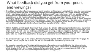 What feedback did you get from your peers
and viewings?
• Once I had finished my fanzine pages and put it together on flip snack, I uploaded this onto the teams group
chat for some feedback from other people in the class I managed to collect back three different responses
which I was happy with this was each feedback (below)overall, I was really happy with my feedback I had
mostly positive responses which is something I wanted and a lot of nice things was said I noticed the main
improvement to the Fanzine which two had pointed out my back page however, this is the style I was
wanting to achieve in my plan a very minimalistic back page because I didn’t want to draw as much attention
to this so I didn’t act on this improvement because I liked how my back page was. I did also notice one of my
responses to feedback couldn’t think of any improvements that could be made which is a positive to my
work and I am glad people liked my fanzine as I had put a lot of effort into it.
• “I think that this is really good. It's art style feels unique, the articles address important information explorable
and accessible to its audience in a well detailed manner, it feels like it's a creative product that's suitable for its
target context as well - not too professional to the point of being an official magazine, but also not extremely
amateurish either. It's clear that it is a fanzine/zine. If I had to suggest one improvement, the back cover does
look a little too empty to me, but I think its clearly an intentional choice. Well done on this”
• “So good, I love the style of the fanzine, the colour scheme is great and it's all cohesive. I love the '#' page. To
improve, I would maybe say to centre the text on the back cover, but overall great fanzine “
• “An amazing magazine, well detailed with important information and I really like that the information is
presented in a way where it is not overwhelming to read, lovely colour scheme that is used throughout the
whole fanzine, I really like '#' page that you did very simplistic but very nice, I honestly can't think of an
improvement for the fanzine I think the fanzine overall is really good!!!”
 