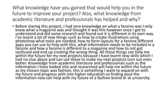 What knowledge have you gained that would help you in the
future to improve your project? Also, what knowledge from
academic literature and professionals has helped and why?
• Before staring this project, I had zero knowledge on what a fanzine was I only
knew what a magazine was and thought it was this however once I got to
understand and did some research and found out it is different in its own way.
I've learnt a lot of new things such as how to create illustrations using
photoshop what tools are needed, how to form layouts for a fanzine different
apps you can use to help with this, what information needs to be included in a
fanzine and how a fanzine is different to a magazine and how to not got
confused and end up creating the wrong thing. All these things can help me
within the future for my next projects because I have learnt new skills which I
had no clue about and can use these to make my next projects turn out even
better. Knowledge from academic literature and professionals such as the
information I have looked into and researched will help me within the future
as my chosen topic was fashion, this is something I want to expand on with
my future and progress with into higher education so finding pout the
information now can help with my future of a fashion brand or at university.
 