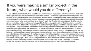 If you were making a similar project in the
future, what would you do differently?
• If I was yet to make another fashion-based fanzine from looking at my outcome I think I would have made a lot
more pages because I felt my fanzine was quite short as I didn’t have many pages on social media (only 2) and
included in my fanzines was my illustration images which I created I think I would have made them a lot smaller
so I could have fit more information onto my pages as one single page would take up just one whole illustration
which then looked quite basic and bland which I didn’t really like. Another thing that I would do differently is
spread my text out a lot more because I struggled to fit it on one page therefore, I had to make my text a lot
smaller which made it harder for my audience to read so having two pages would have worked out a lot better
with my text. Lastly, I would have liked to have produced my interview in a different way by meeting in person
as I ended up doing this over text which was a lot harder, and I would have also liked to included a lot more
interviews for different audiences because then my audience would have a range of interviews to read and not
just one. I felt I could have made a better range of colour schemes to my fanzine because I only picked a certain
amount and re-used these colours throughout because I like to have a pattern however more colour schemes is
something I would add in for next time because my fanzine would stand out a lot more to the audience. Looking
back on my article pages I think I could have gone into a lot more detail with information on the fashion
industry as I only mentioned information on the model industry and body image, I didn’t get a chance to
include the problems with fashion waste etc., if I had more time this is a main point I would include.
 