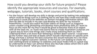 How could you develop your skills for future projects? Please
identify the appropriate resources and courses. For example,
webpages, tutorials, books, short courses and qualifications.
• For the future I will develop my skills in design and print by looking into webpages
which could be things such as a clothing line to see how they create each design
and layout it could also be websites on fashion including information which I will
then be able to include in my own and develop my skills for my research
PowerPoints. I could also watch YouTube videos on things such as magazine
covers created using photoshop and develop more photoshop skills as I want to
focus on this more for my fmp it would be great to become more of an expert
with all the tools etc. as I have now learnt how to create illustration's tutorials are
a great way to learn new things and I really enjoy watching them as I feel I
understand them a lot more than following a written down tutorial. I could even
go the further step and look at books which include information on specific print
things and how o achieve the best outcomes this would motivate me a lot more
to achieve a highest outcome I believe. In the future I am looking to create my
own clothing brand so looking I to websites and social media links in a great way
to understand on how I can achieve these also YouTube videos which link in with
‘how to start a brand’ ‘what you need to know’.
 