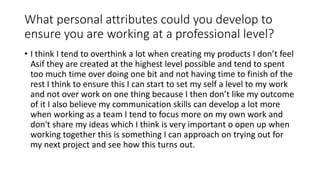 What personal attributes could you develop to
ensure you are working at a professional level?
• I think I tend to overthink a lot when creating my products I don’t feel
Asif they are created at the highest level possible and tend to spent
too much time over doing one bit and not having time to finish of the
rest I think to ensure this I can start to set my self a level to my work
and not over work on one thing because I then don’t like my outcome
of it I also believe my communication skills can develop a lot more
when working as a team I tend to focus more on my own work and
don't share my ideas which I think is very important o open up when
working together this is something I can approach on trying out for
my next project and see how this turns out.
 
