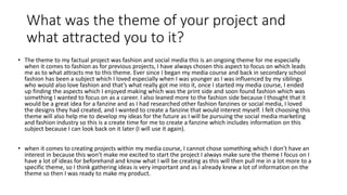 What was the theme of your project and
what attracted you to it?
• The theme to my factual project was fashion and social media this is an ongoing theme for me especially
when it comes to fashion as for previous projects, I have always chosen this aspect to focus on which leads
me as to what attracts me to this theme. Ever since I began my media course and back in secondary school
fashion has been a subject which I loved especially when I was younger as I was influenced by my siblings
who would also love fashion and that’s what really got me into it, once I started my media course, I ended
up finding the aspects which I enjoyed making which was the print side and soon found fashion which was
something I wanted to focus on as a career. I also leaned more to the fashion side because I thought that it
would be a great idea for a fanzine and as I had researched other fashion fanzines or social media, I loved
the designs they had created, and I wanted to create a fanzine that would interest myself. I felt choosing this
theme will also help me to develop my ideas for the future as I will be pursuing the social media marketing
and fashion industry so this is a create time for me to create a fanzine which includes information on this
subject because I can look back on it later (I will use it again).
• when it comes to creating projects within my media course, I cannot chose something which I don’t have an
interest in because this won't make me excited to start the project I always make sure the theme I focus on I
have a lot of ideas for beforehand and know what I will be creating as this will then pull me in a lot more to a
specific theme, so I think gathering ideas is very important and as I already knew a lot of information on the
theme so then I was ready to make my product.
 