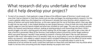 What research did you undertake and how
did it help develop your project?
• To start of my research, I had explored a range of ideas of the different types of fanzines I could create and
ones that I had an interest in I had then chosen just one idea and began my existing products research. For this
I used a website called issuu this helped me a lot because it already had many fanzines which related to my
theme of fashion and social media fanzines, so this was a great start for me to find ideas which I then was able
to add into my own work, it also helped develop my own project because I chose to look into more detail with
specific pages on how the layouts looked and what was included on each page. This was also another positive
within my research work because without ,looking at existing products and researching into them I think I
would struggle a lot with a starting point and when looking into all the pages I was able to get a clear ides of
how a fanzine is presented. Most of the fanzines I had looked at where around the similar target audience
which was great because I wouldn’t have wanted to research a fanzine that wasn’t like my own because I
wouldn’t take much information from it (it wouldn’t help me as much).when it came to making improvements
within my research I also added in subject research which included finding facts on the effects of social media
and the fashion industry + modelling industry this helped a lot for me especially when it came to my
production of all my articles be cause I could then look back on these facts and add them into my article which
made it a lot less time consuming and also helped develop my project even more.
 