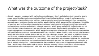 What was the outcome of the project/task?
• Overall, I was very impressed with my final outcome because I didn’t really believe that I would be able to
create something like this in this standard as I had looked beforehand in my research and saw amazing
fanzines which I wanted to create, and they look very similar which I am happy about. I had managed to
complete every part to my fanzine, and nothing was left behind which was a goal for me because I don’t like
to leave my work unfinished so the whole fanzine looked good together, although I could have gone a bit
further with my outcome and added a lot more pages etc. which would really finish it of and make it a lot
more detailed in certain aspects. I was also pleased with my peer feedback which I received as I wasn't
expecting to get such positive results which was great to see what other people think from their perspective
and It can help me to see my improvements which are needed however, I didn’t really get any improvements
which was even better to hear. As this was my first time creating a fanzine, I am proud of how my outcome
and from my experience with print and magazines I think this is quite like a fanzine, so it helped me a lot
with the designs and layouts side of it. Even though I was happy with my interview I do think this could have
been a lot more professional and turned out better because it was over the phone which is a lot harder to
get an answer through text, I should have done the interview in person but as they didn’t have much free
time, I would have rather had a back up person. As in my planning I did try reach out to influencers and
brand owners unfortunately I didn't hear back from any which was a negative to my outcome.
 