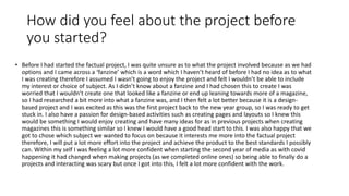 How did you feel about the project before
you started?
• Before I had started the factual project, I was quite unsure as to what the project involved because as we had
options and I came across a ‘fanzine’ which is a word which I haven’t heard of before I had no idea as to what
I was creating therefore I assumed I wasn’t going to enjoy the project and felt I wouldn’t be able to include
my interest or choice of subject. As I didn’t know about a fanzine and I had chosen this to create I was
worried that I wouldn’t create one that looked like a fanzine or end up leaning towards more of a magazine,
so I had researched a bit more into what a fanzine was, and I then felt a lot better because it is a design-
based project and I was excited as this was the first project back to the new year group, so I was ready to get
stuck in. I also have a passion for design-based activities such as creating pages and layouts so I knew this
would be something I would enjoy creating and have many ideas for as in previous projects when creating
magazines this is something similar so I knew I would have a good head start to this. I was also happy that we
got to chose which subject we wanted to focus on because it interests me more into the factual project
therefore, I will put a lot more effort into the project and achieve the product to the best standards I possibly
can. Within my self I was feeling a lot more confident when starting the second year of media as with covid
happening it had changed when making projects (as we completed online ones) so being able to finally do a
projects and interacting was scary but once I got into this, I felt a lot more confident with the work.
 