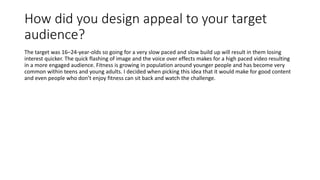 How did you design appeal to your target
audience?
The target was 16–24-year-olds so going for a very slow paced and slow ...