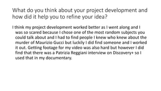 What do you think about your project development and
how did it help you to refine your idea?
I think my project development worked better as I went along and I
was so scared because I chose one of the most random subjects you
could talk about and I had to find people I knew who knew about the
murder of Maurizio Gucci but luckily I did find someone and I worked
it out. Getting footage for my video was also hard but however I did
find that there was a Patrizia Reggiani interview on Discovery+ so I
used that in my documentary.
 