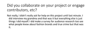 Did you collaborate on your project or engage
contributors, etc?
Not really, I didn’t really ask for help on this project until last minute. I
did interview my grandma and that was it but everything else is just
things I did myself. I did make a survey for audience research too see
what people knew about fashion brands and true crime but that was
it.
 