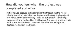 How did you feel when the project was
completed and why?
I felt so relived because as I was making this throughout the weeks I
slowly started to hate it but that happens with every single project I
do. However the documentary I like a bit but it wasn’t something I
was expecting in my head but it still works. The biggest problem I hate
with it was my voice over I hate it so much but the background
footage worked out really well.
 