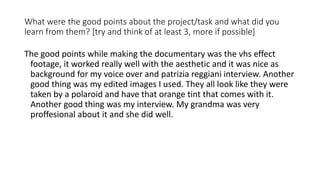 What were the good points about the project/task and what did you
learn from them? [try and think of at least 3, more if possible]
The good points while making the documentary was the vhs effect
footage, it worked really well with the aesthetic and it was nice as
background for my voice over and patrizia reggiani interview. Another
good thing was my edited images I used. They all look like they were
taken by a polaroid and have that orange tint that comes with it.
Another good thing was my interview. My grandma was very
proffesional about it and she did well.
 