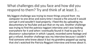 What challenges did you face and how did you
respond to them? Try and think of at least 3...
My biggest challenge was trying to move things around from my
computer to one drive and every time I moved a file around it would
corrupt it and wouldn’t load properly. I fixed this by uploading my
documentary to YouTube and put that on my wix. Another challenge
was trying to find the patrizia reggiani interview and I was looking
everywhere for it and when I eventually found it I had to pay for a
discovery+ subscription in which I payed, recorded some footage and
got a refund. Another challenge was my interview because I couldn’t
find someone who knew about it but my grandma popped up saying
that she’s watched the Patrizia Reggiani interview and knew about it.
 