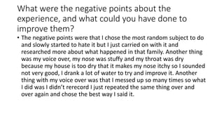 What were the negative points about the
experience, and what could you have done to
improve them?
• The negative points were that I chose the most random subject to do
and slowly started to hate it but I just carried on with it and
researched more about what happened in that family. Another thing
was my voice over, my nose was stuffy and my throat was dry
because my house is too dry that it makes my nose itchy so I sounded
not very good, I drank a lot of water to try and improve it. Another
thing with my voice over was that I messed up so many times so what
I did was I didn’t rerecord I just repeated the same thing over and
over again and chose the best way I said it.
 