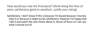 How would you rate the final piece? [think along the lines of
poor, satisfactory, good or excellent...justify your rating]
Satisfactory. I don’t know if this is because I’m biased because I low key
hate it or because it might jus be satisfactory. However I’m happy that
I did it and watch the new movie about it, House of Gucci so I can see
what I missed out of.
 