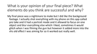 What is your opinion of your final piece? What
elements do you think are successful and why?
My final piece was a nightmare to make but I did like the background
footage. I actually shot everything with my phone on this app called
pro take and it had a portrait mode and it allowed to focus on one
object and blur everything else which I liked, sometimes it would
glitch when I was filming the gun but however it added more into the
vhs old effect I was aiming for so it worked out really well.
 