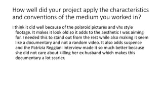 How well did your project apply the characteristics
and conventions of the medium you worked in?
I think it did well because of the polaroid pictures and vhs style
footage. It makes it look old so it adds to the aesthetic I was aiming
for. I needed this to stand out from the rest while also making it seem
like a documentary and not a random video. It also adds suspence
and the Patrizia Reggiani interview made it so much better because
she did not care about killing her ex husband which makes this
documentary a lot scarier.
 