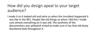 How did you design apeal to your target
audience?
I made it so it looked old and retro as when the inncident happened it
was like in the 90’s. People like old things so when I did this I made
sure almost everything on it was old. The aesthetic of the
documentary was yellowish tinted to make sure it has that old dusty
discolored look throughout it.
 