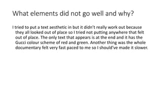 What elements did not go well and why?
I tried to put a text aesthetic in but it didn’t really work out because
they all looked out of place so I tried not putting anywhere that felt
out of place. The only text that appears is at the end and it has the
Gucci colour scheme of red and green. Another thing was the whole
documentary felt very fast paced to me so I should’ve made it slower.
 