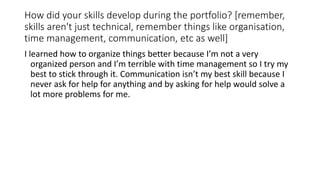 How did your skills develop during the portfolio? [remember,
skills aren't just technical, remember things like organisation,
time management, communication, etc as well]
I learned how to organize things better because I’m not a very
organized person and I’m terrible with time management so I try my
best to stick through it. Communication isn’t my best skill because I
never ask for help for anything and by asking for help would solve a
lot more problems for me.
 