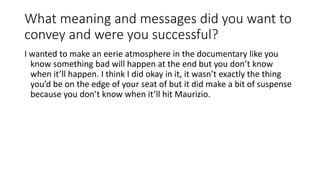 What meaning and messages did you want to
convey and were you successful?
I wanted to make an eerie atmosphere in the documentary like you
know something bad will happen at the end but you don’t know
when it’ll happen. I think I did okay in it, it wasn’t exactly the thing
you’d be on the edge of your seat of but it did make a bit of suspense
because you don’t know when it’ll hit Maurizio.
 