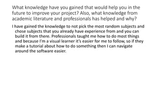 What knowledge have you gained that would help you in the
future to improve your project? Also, what knowledge from
academic literature and professionals has helped and why?
I have gained the knowledge to not pick the most random subjects and
chose subjects that you already have experience from and you can
build it from there. Professionals taught me how to do most things
and because I'm a visual learner it’s easier for me to follow, so if they
make a tutorial about how to do something then I can navigate
around the software easier.
 