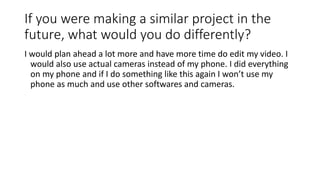 If you were making a similar project in the
future, what would you do differently?
I would plan ahead a lot more and have more time do edit my video. I
would also use actual cameras instead of my phone. I did everything
on my phone and if I do something like this again I won’t use my
phone as much and use other softwares and cameras.
 