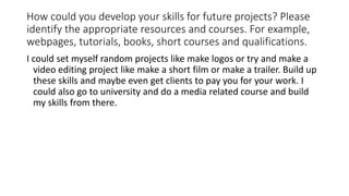 How could you develop your skills for future projects? Please
identify the appropriate resources and courses. For example,
webpages, tutorials, books, short courses and qualifications.
I could set myself random projects like make logos or try and make a
video editing project like make a short film or make a trailer. Build up
these skills and maybe even get clients to pay you for your work. I
could also go to university and do a media related course and build
my skills from there.
 