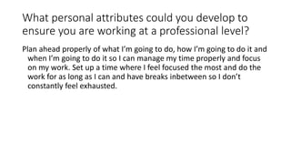 What personal attributes could you develop to
ensure you are working at a professional level?
Plan ahead properly of what I’m going to do, how I’m going to do it and
when I’m going to do it so I can manage my time properly and focus
on my work. Set up a time where I feel focused the most and do the
work for as long as I can and have breaks inbetween so I don’t
constantly feel exhausted.
 