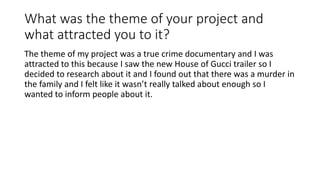 What was the theme of your project and
what attracted you to it?
The theme of my project was a true crime documentary and I was
attracted to this because I saw the new House of Gucci trailer so I
decided to research about it and I found out that there was a murder in
the family and I felt like it wasn’t really talked about enough so I
wanted to inform people about it.
 