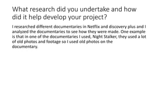 What research did you undertake and how
did it help develop your project?
I researched different documentaries in Netflix and discovery plus and I
analyzed the documentaries to see how they were made. One example
is that in one of the documentaries I used, Night Stalker, they used a lot
of old photos and footage so I used old photos on the
documentary.
 