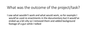 What was the outcome of the project/task?
I saw what wouldn’t work and what would work, so for example I
would’ve used re-enactments in the documentary but it would’ve
ended up a bit silly so I removed them and added background
footage of a gun while I talked
 