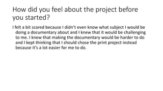 How did you feel about the project before
you started?
I felt a bit scared because I didn’t even know what subject I would be
doing a documentary about and I knew that it would be challenging
to me. I knew that making the documentary would be harder to do
and I kept thinking that I should chose the print project instead
because it’s a lot easier for me to do.
 