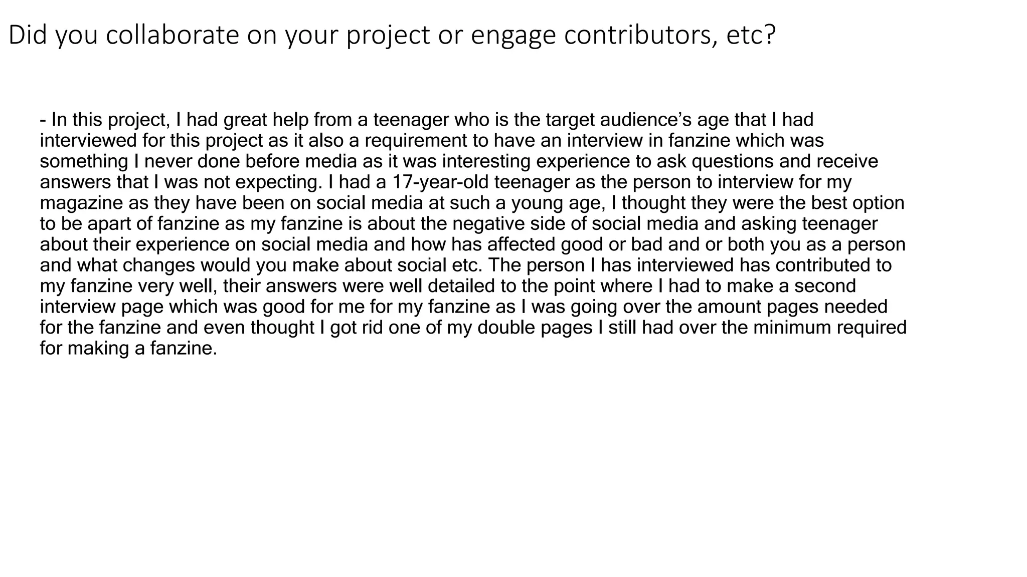 Did you collaborate on your project or engage contributors, etc?
- In this project, I had great help from a teenager who is the target audience’s age that I had
interviewed for this project as it also a requirement to have an interview in fanzine which was
something I never done before media as it was interesting experience to ask questions and receive
answers that I was not expecting. I had a 17-year-old teenager as the person to interview for my
magazine as they have been on social media at such a young age, I thought they were the best option
to be apart of fanzine as my fanzine is about the negative side of social media and asking teenager
about their experience on social media and how has affected good or bad and or both you as a person
and what changes would you make about social etc. The person I has interviewed has contributed to
my fanzine very well, their answers were well detailed to the point where I had to make a second
interview page which was good for me for my fanzine as I was going over the amount pages needed
for the fanzine and even thought I got rid one of my double pages I still had over the minimum required
for making a fanzine.
 