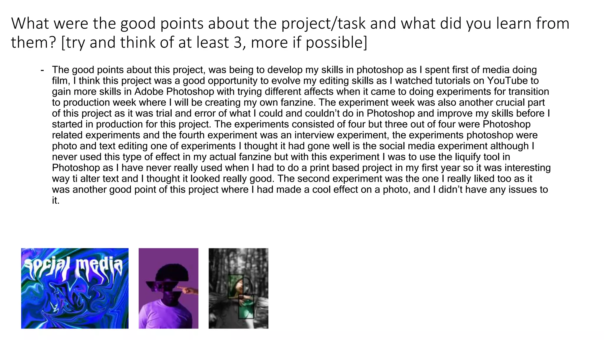 What were the good points about the project/task and what did you learn from
them? [try and think of at least 3, more if possible]
- The good points about this project, was being to develop my skills in photoshop as I spent first of media doing
film, I think this project was a good opportunity to evolve my editing skills as I watched tutorials on YouTube to
gain more skills in Adobe Photoshop with trying different affects when it came to doing experiments for transition
to production week where I will be creating my own fanzine. The experiment week was also another crucial part
of this project as it was trial and error of what I could and couldn’t do in Photoshop and improve my skills before I
started in production for this project. The experiments consisted of four but three out of four were Photoshop
related experiments and the fourth experiment was an interview experiment, the experiments photoshop were
photo and text editing one of experiments I thought it had gone well is the social media experiment although I
never used this type of effect in my actual fanzine but with this experiment I was to use the liquify tool in
Photoshop as I have never really used when I had to do a print based project in my first year so it was interesting
way ti alter text and I thought it looked really good. The second experiment was the one I really liked too as it
was another good point of this project where I had made a cool effect on a photo, and I didn’t have any issues to
it.
 