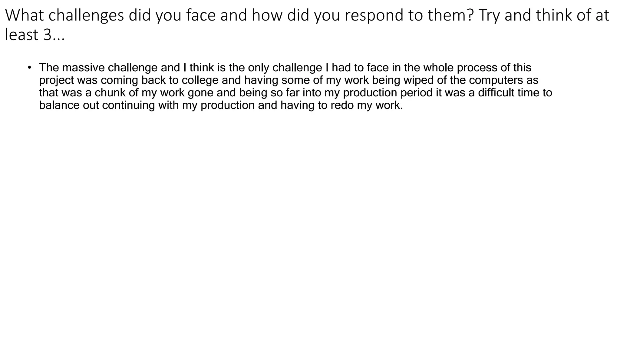 What challenges did you face and how did you respond to them? Try and think of at
least 3...
• The massive challenge and I think is the only challenge I had to face in the whole process of this
project was coming back to college and having some of my work being wiped of the computers as
that was a chunk of my work gone and being so far into my production period it was a difficult time to
balance out continuing with my production and having to redo my work.
 