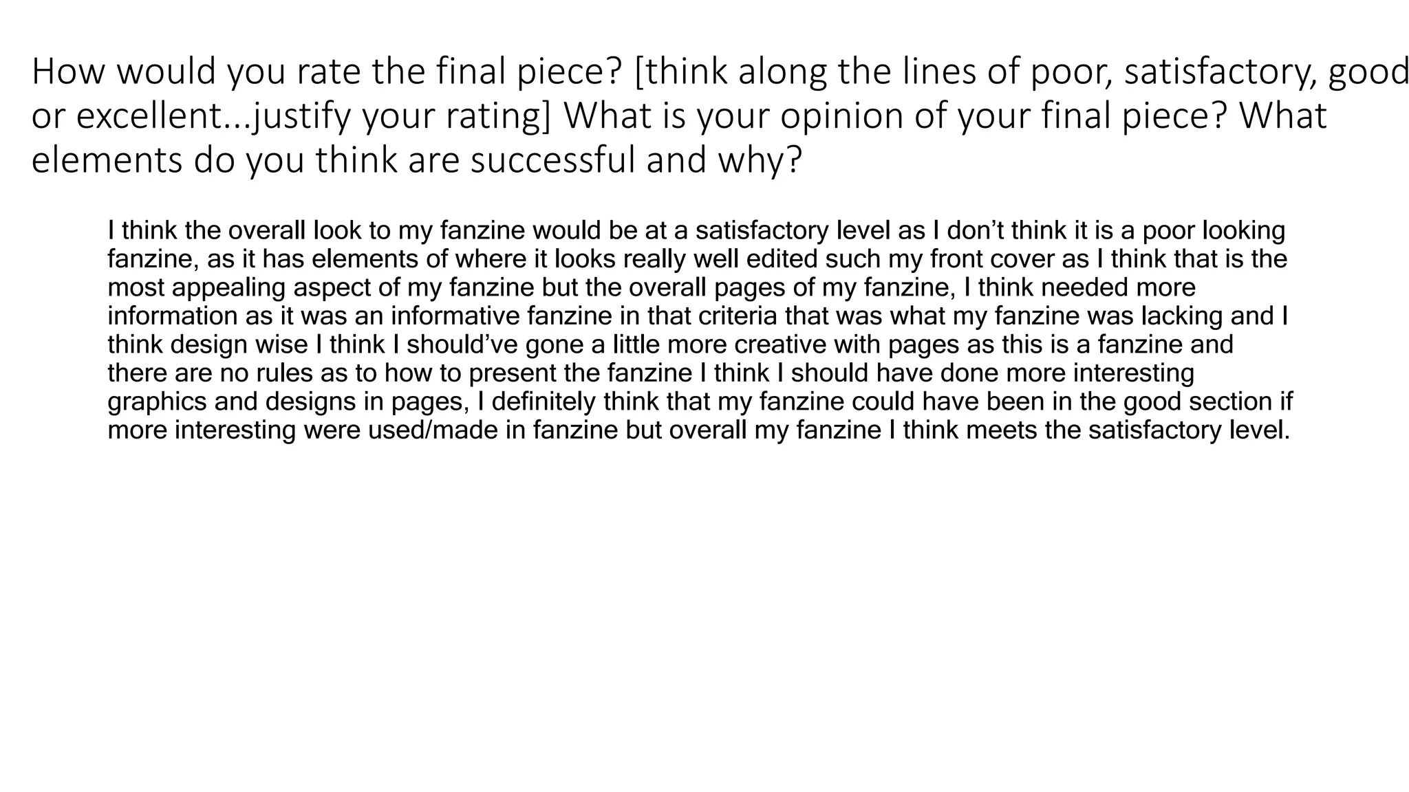 How would you rate the final piece? [think along the lines of poor, satisfactory, good
or excellent...justify your rating] What is your opinion of your final piece? What
elements do you think are successful and why?
I think the overall look to my fanzine would be at a satisfactory level as I don’t think it is a poor looking
fanzine, as it has elements of where it looks really well edited such my front cover as I think that is the
most appealing aspect of my fanzine but the overall pages of my fanzine, I think needed more
information as it was an informative fanzine in that criteria that was what my fanzine was lacking and I
think design wise I think I should’ve gone a little more creative with pages as this is a fanzine and
there are no rules as to how to present the fanzine I think I should have done more interesting
graphics and designs in pages, I definitely think that my fanzine could have been in the good section if
more interesting were used/made in fanzine but overall my fanzine I think meets the satisfactory level.
 