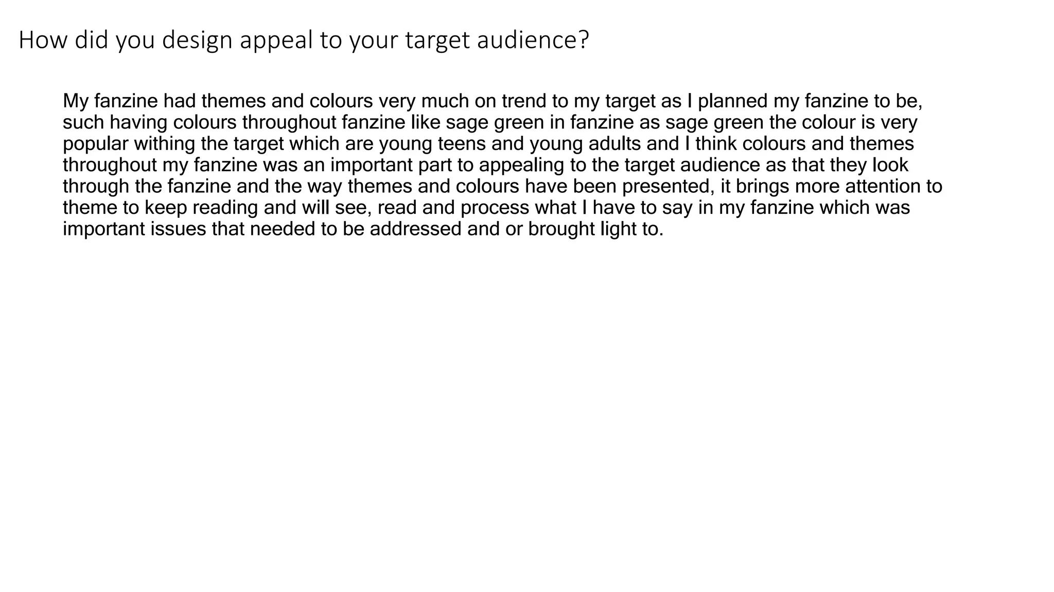 How did you design appeal to your target audience?
My fanzine had themes and colours very much on trend to my target as I planned my fanzine to be,
such having colours throughout fanzine like sage green in fanzine as sage green the colour is very
popular withing the target which are young teens and young adults and I think colours and themes
throughout my fanzine was an important part to appealing to the target audience as that they look
through the fanzine and the way themes and colours have been presented, it brings more attention to
theme to keep reading and will see, read and process what I have to say in my fanzine which was
important issues that needed to be addressed and or brought light to.
 