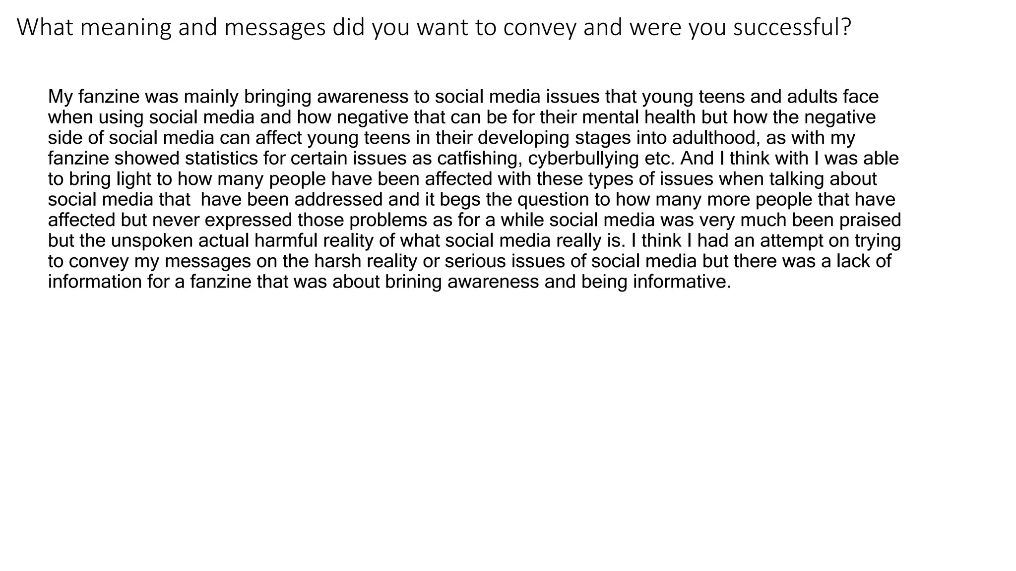 What meaning and messages did you want to convey and were you successful?
My fanzine was mainly bringing awareness to social media issues that young teens and adults face
when using social media and how negative that can be for their mental health but how the negative
side of social media can affect young teens in their developing stages into adulthood, as with my
fanzine showed statistics for certain issues as catfishing, cyberbullying etc. And I think with I was able
to bring light to how many people have been affected with these types of issues when talking about
social media that have been addressed and it begs the question to how many more people that have
affected but never expressed those problems as for a while social media was very much been praised
but the unspoken actual harmful reality of what social media really is. I think I had an attempt on trying
to convey my messages on the harsh reality or serious issues of social media but there was a lack of
information for a fanzine that was about brining awareness and being informative.
 