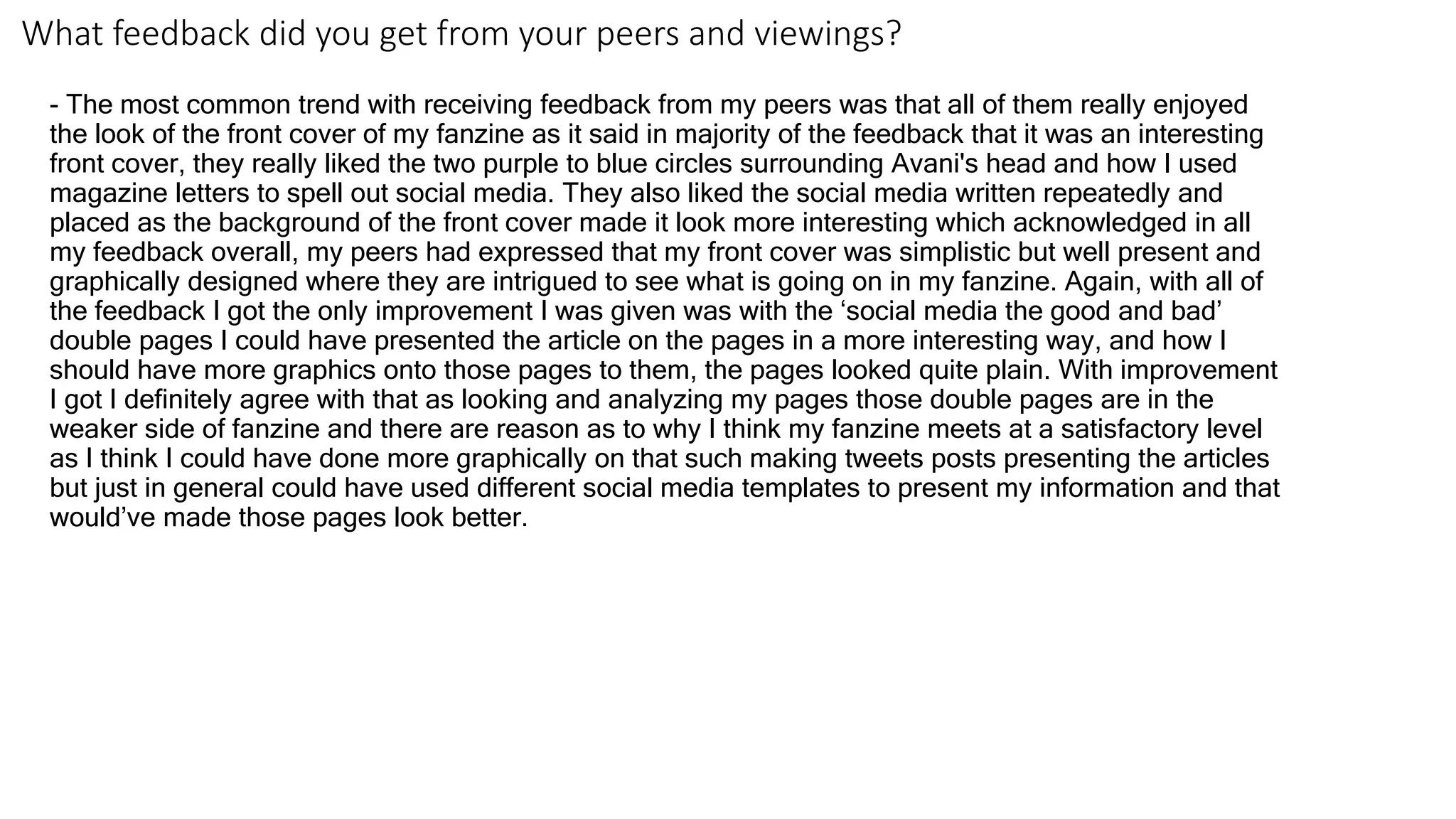 What feedback did you get from your peers and viewings?
- The most common trend with receiving feedback from my peers was that all of them really enjoyed
the look of the front cover of my fanzine as it said in majority of the feedback that it was an interesting
front cover, they really liked the two purple to blue circles surrounding Avani's head and how I used
magazine letters to spell out social media. They also liked the social media written repeatedly and
placed as the background of the front cover made it look more interesting which acknowledged in all
my feedback overall, my peers had expressed that my front cover was simplistic but well present and
graphically designed where they are intrigued to see what is going on in my fanzine. Again, with all of
the feedback I got the only improvement I was given was with the ‘social media the good and bad’
double pages I could have presented the article on the pages in a more interesting way, and how I
should have more graphics onto those pages to them, the pages looked quite plain. With improvement
I got I definitely agree with that as looking and analyzing my pages those double pages are in the
weaker side of fanzine and there are reason as to why I think my fanzine meets at a satisfactory level
as I think I could have done more graphically on that such making tweets posts presenting the articles
but just in general could have used different social media templates to present my information and that
would’ve made those pages look better.
 