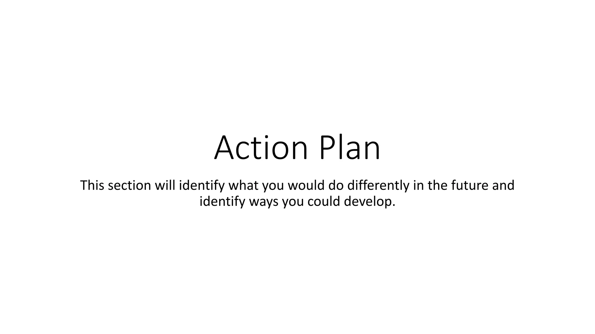 Action Plan
This section will identify what you would do differently in the future and
identify ways you could develop.
 