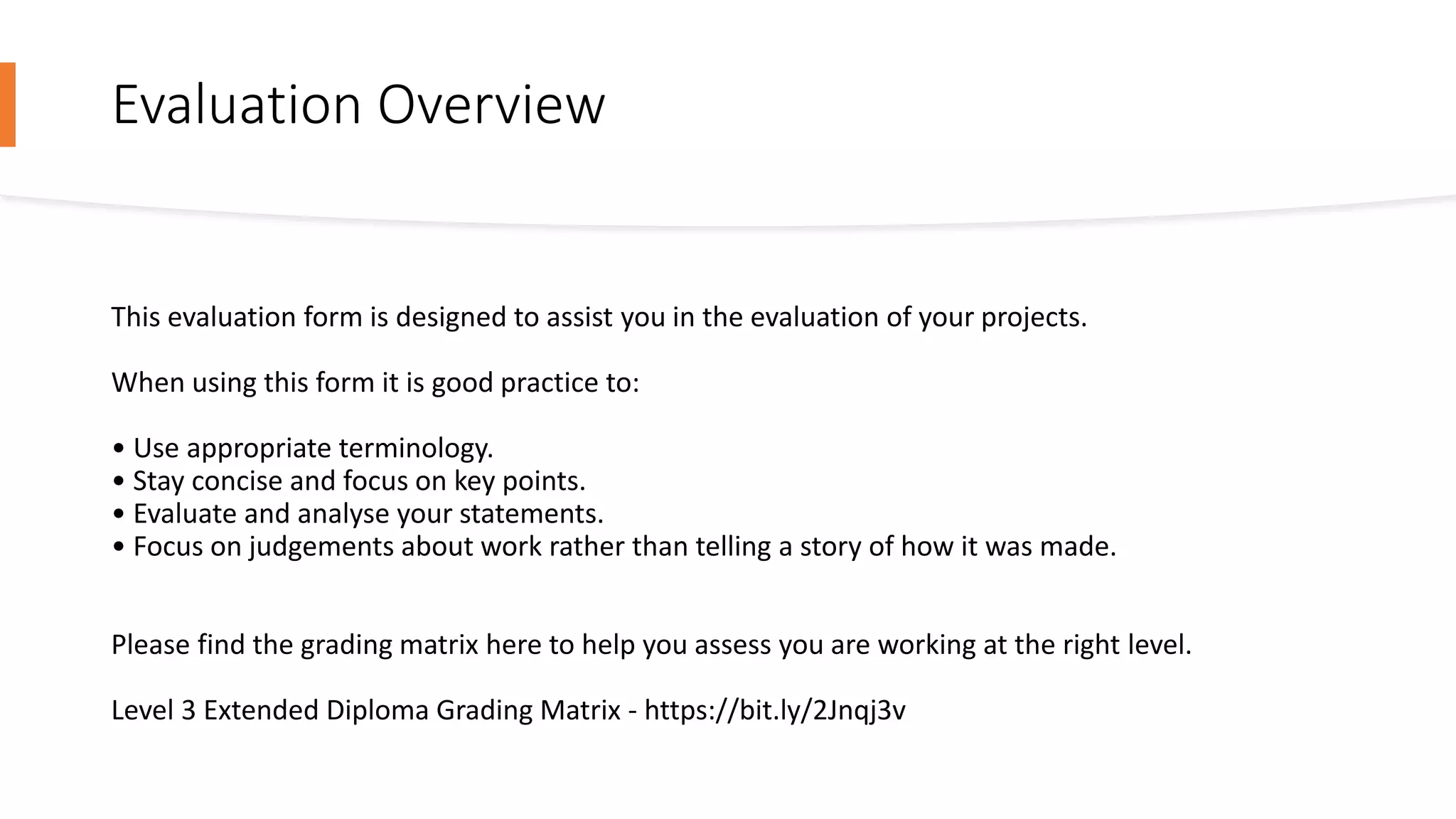 Evaluation Overview
This evaluation form is designed to assist you in the evaluation of your projects.
When using this form it is good practice to:
• Use appropriate terminology.
• Stay concise and focus on key points.
• Evaluate and analyse your statements.
• Focus on judgements about work rather than telling a story of how it was made.
Please find the grading matrix here to help you assess you are working at the right level.
Level 3 Extended Diploma Grading Matrix - https://bit.ly/2Jnqj3v
 