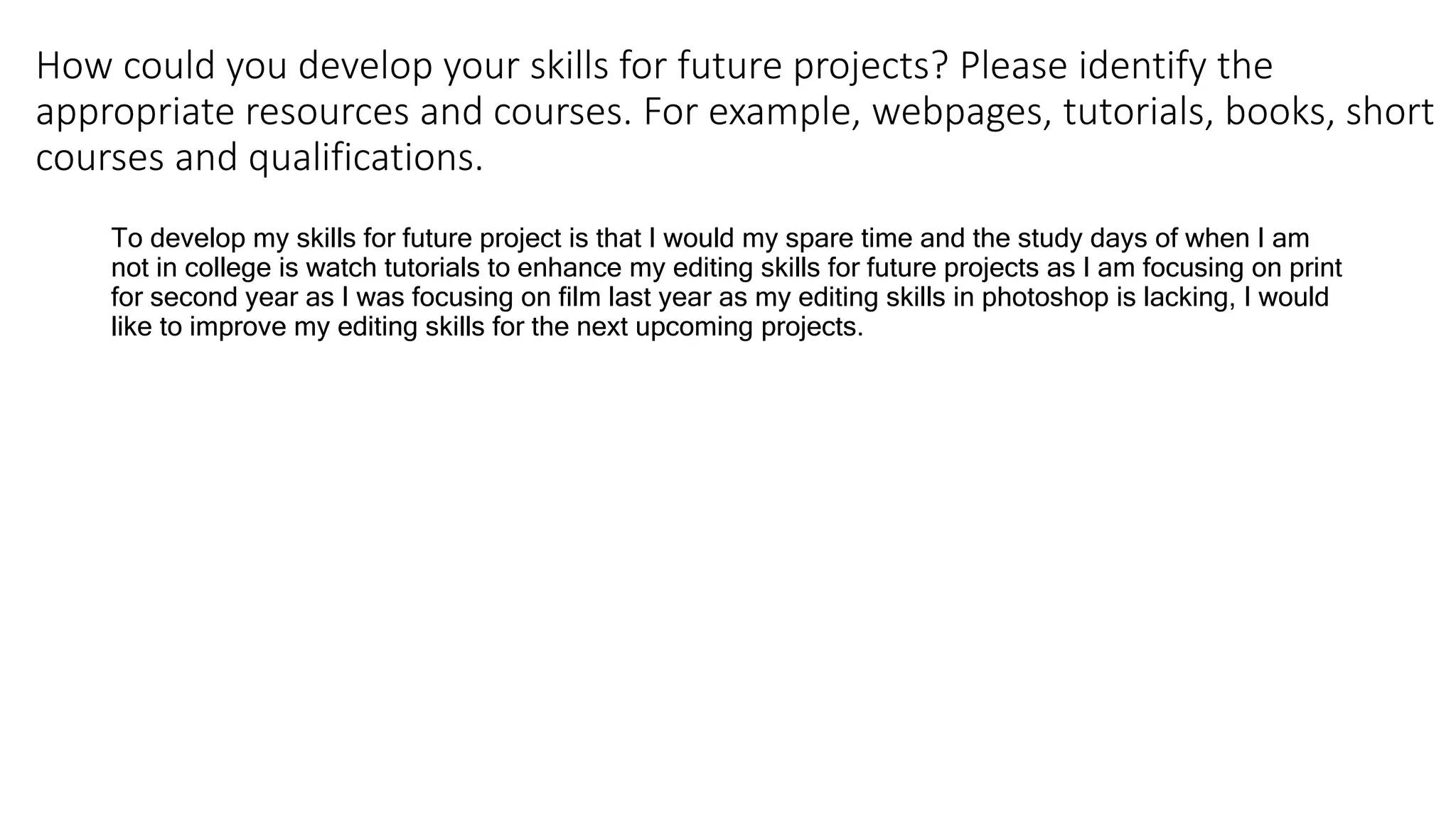 How could you develop your skills for future projects? Please identify the
appropriate resources and courses. For example, webpages, tutorials, books, short
courses and qualifications.
To develop my skills for future project is that I would my spare time and the study days of when I am
not in college is watch tutorials to enhance my editing skills for future projects as I am focusing on print
for second year as I was focusing on film last year as my editing skills in photoshop is lacking, I would
like to improve my editing skills for the next upcoming projects.
 