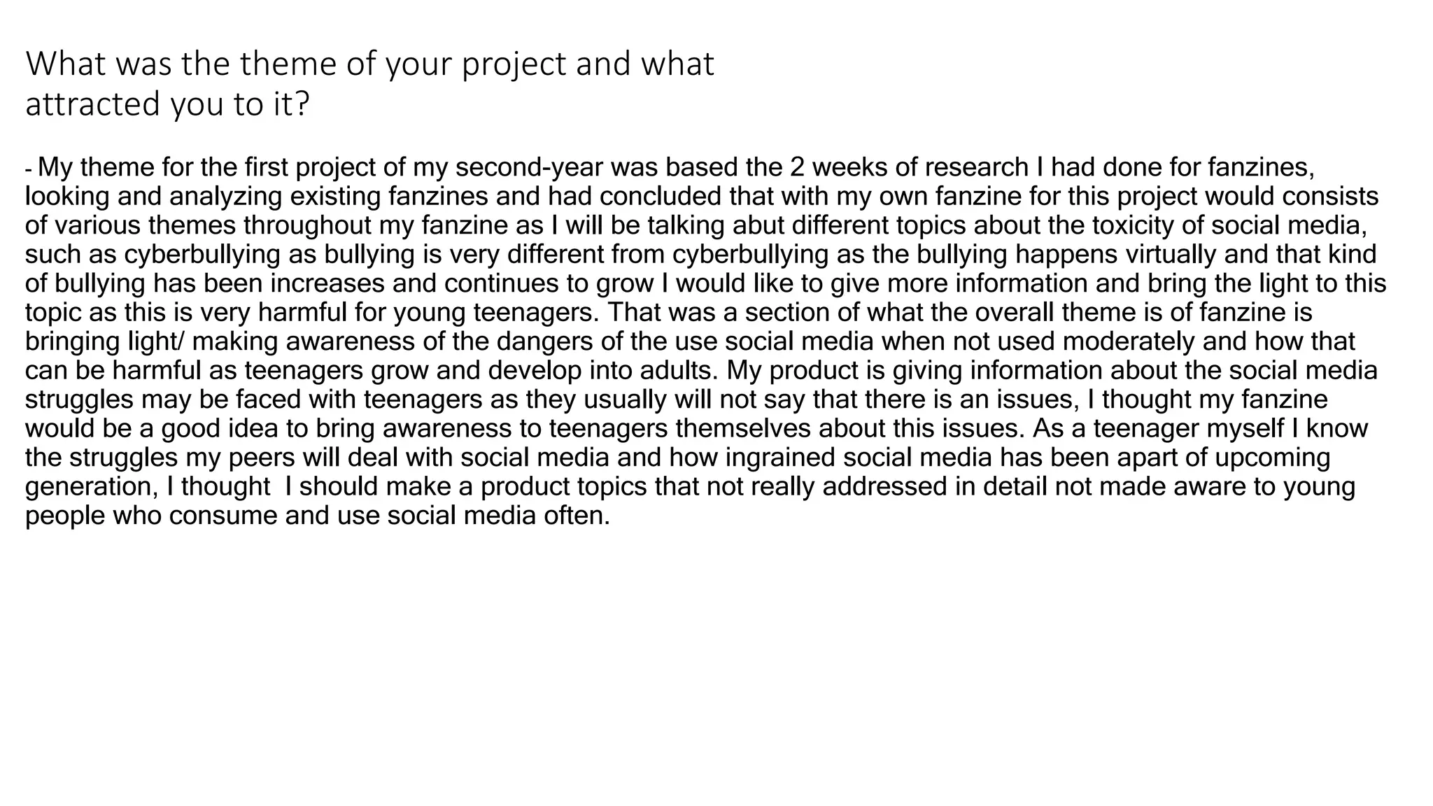 What was the theme of your project and what
attracted you to it?
- My theme for the first project of my second-year was based the 2 weeks of research I had done for fanzines,
looking and analyzing existing fanzines and had concluded that with my own fanzine for this project would consists
of various themes throughout my fanzine as I will be talking abut different topics about the toxicity of social media,
such as cyberbullying as bullying is very different from cyberbullying as the bullying happens virtually and that kind
of bullying has been increases and continues to grow I would like to give more information and bring the light to this
topic as this is very harmful for young teenagers. That was a section of what the overall theme is of fanzine is
bringing light/ making awareness of the dangers of the use social media when not used moderately and how that
can be harmful as teenagers grow and develop into adults. My product is giving information about the social media
struggles may be faced with teenagers as they usually will not say that there is an issues, I thought my fanzine
would be a good idea to bring awareness to teenagers themselves about this issues. As a teenager myself I know
the struggles my peers will deal with social media and how ingrained social media has been apart of upcoming
generation, I thought I should make a product topics that not really addressed in detail not made aware to young
people who consume and use social media often.
 